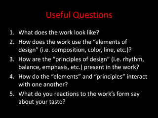 Useful QuestionsWhat does the work look like?How does the work use the “elements of design” (i.e. composition, color, line, etc.)?How are the “principles of design” (i.e. rhythm, balance, emphasis, etc.) present in the work?How do the “elements” and “principles” interact with one another?What do you reactions to the work’s form say about your taste?