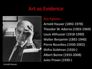 Art as EvidenceKey Figures:Arnold Hauser (1892-1978)Theodor W. Adorno (1903-1969)Louis Althusser (1918-1990)Walter Benjamin (1892-1940)Pierre Bourdieu (1930-2002)Shifra Goldman (1926-)Albert Boime (1933-2008)Jules Prown (1930-)Arnold Hauser