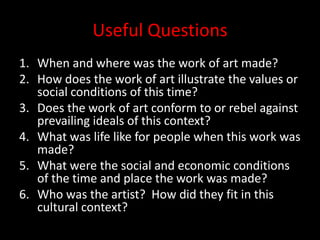 Useful QuestionsWhen and where was the work of art made?How does the work of art illustrate the values or social conditions of this time?Does the work of art conform to or rebel against prevailing ideals of this context?What was life like for people when this work was made?What were the social and economic conditions of the time and place the work was made?Who was the artist?  How did they fit in this cultural context?
