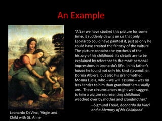 An Example“After we have studied this picture for some time, it suddenly dawns on us that only Leonardo could have painted it, just as only he could have created the fantasy of the vulture.  The picture contains the synthesis of the history of his childhood: its details are to be explained by reference to the most personal impressions in Leonardo’s life.  In his father’s house he found not only his kind stepmother, Donna Albiera, but also his grandmother, Monna Lucia, who—we will assume—was no less tender to him than grandmothers usually are.  These circumstances might well suggest to him a picture representing childhood watched over by mother and grandmother.”--Sigmund Freud, Leonardo da Vinci 	and a Memory of his ChildhoodLeonardo DaVinci, Virgin and Child with St. Anne
