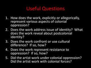 Useful QuestionsHow does the work, explicitly or allegorically, represent various aspects of colonial oppression?Does the work address issue of identity?  What does the work reveal about postcolonial identity?Does the work confront or use cultural difference?  If so, how?Does the work represent resistance to oppression?  If so, how?Did the artist work under colonial oppression?  Did the artist work with colonial forces?