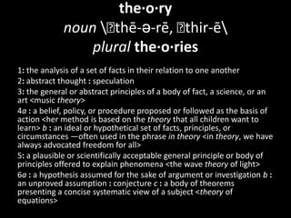 the·o·rynoun \ˈthē-ə-rē, ˈthir-ē\pluralthe·o·ries1:the analysis of a set of facts in their relation to one another 2:abstract thought : speculation 3:the general or abstract principles of a body of fact, a science, or an art <music theory> 4a: a belief, policy, or procedure proposed or followed as the basis of action <her method is based on the theory that all children want to learn> b: an ideal or hypothetical set of facts, principles, or circumstances —often used in the phrase in theory <in theory, we have always advocated freedom for all> 5:a plausible or scientifically acceptable general principle or body of principles offered to explain phenomena <the wave theory of light> 6a: a hypothesis assumed for the sake of argument or investigation b: an unproved assumption : conjecture c: a body of theorems presenting a concise systematic view of a subject <theory of equations> 