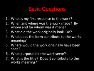 Basic QuestionsWhat is my first response to the work?When and where was the work made?  By whom and for whom was it made?What did the work originally look like?What does the form contribute to the works meaning?Where would the work originally have been seen?What purpose did the work serve?What is the title?  Does it contribute to the works meaning?