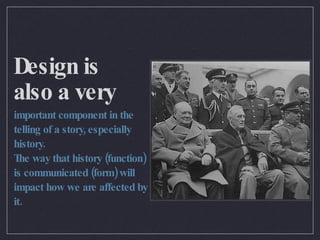 Design is also a very important component in the telling of a story, especially history. The way that history (function) is communicated (form) will impact how we are affected by it. 