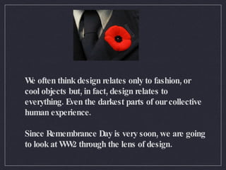 We often think design relates only to fashion, or cool objects but, in fact, design relates to everything. Even the darkest parts of our collective human experience.  Since Remembrance Day is very soon, we are going to look at WW2 through the lens of design.  