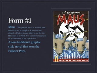 Form #1 Maus  “ The graphic novel as a whole took thirteen years to complete. It recounts the struggle of Spiegelman's father to survive the Holocaust as a Polish Jew and draws largely on his recollections of his experiences.” A non-traditional graphic style novel that won the Pulizter Prize. 
