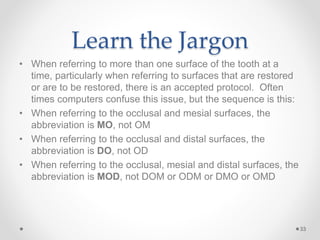 Learn the Jargon 
• When referring to more than one surface of the tooth at a 
time, particularly when referring to surfaces that are restored 
or are to be restored, there is an accepted protocol. Often 
times computers confuse this issue, but the sequence is this: 
• When referring to the occlusal and mesial surfaces, the 
abbreviation is MO, not OM 
• When referring to the occlusal and distal surfaces, the 
abbreviation is DO, not OD 
• When referring to the occlusal, mesial and distal surfaces, the 
abbreviation is MOD, not DOM or ODM or DMO or OMD 
33 
 