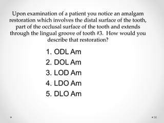 Upon examination of a patient you notice an amalgam 
restoration which involves the distal surface of the tooth, 
part of the occlusal surface of the tooth and extends 
through the lingual groove of tooth #3. How would you 
describe that restoration? 
36 
1. ODL Am 
2. DOL Am 
3. LOD Am 
4. LDO Am 
5. DLO Am 
 
