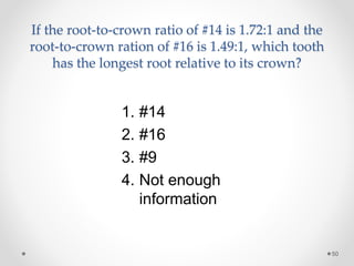 If the root-to-crown ratio of #14 is 1.72:1 and the 
root-to-crown ration of #16 is 1.49:1, which tooth 
has the longest root relative to its crown? 
50 
1. #14 
2. #16 
3. #9 
4. Not enough 
information 
 