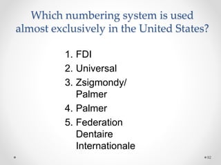 Which numbering system is used 
almost exclusively in the United States? 
92 
1. FDI 
2. Universal 
3. Zsigmondy/ 
Palmer 
4. Palmer 
5. Federation 
Dentaire 
Internationale 
 