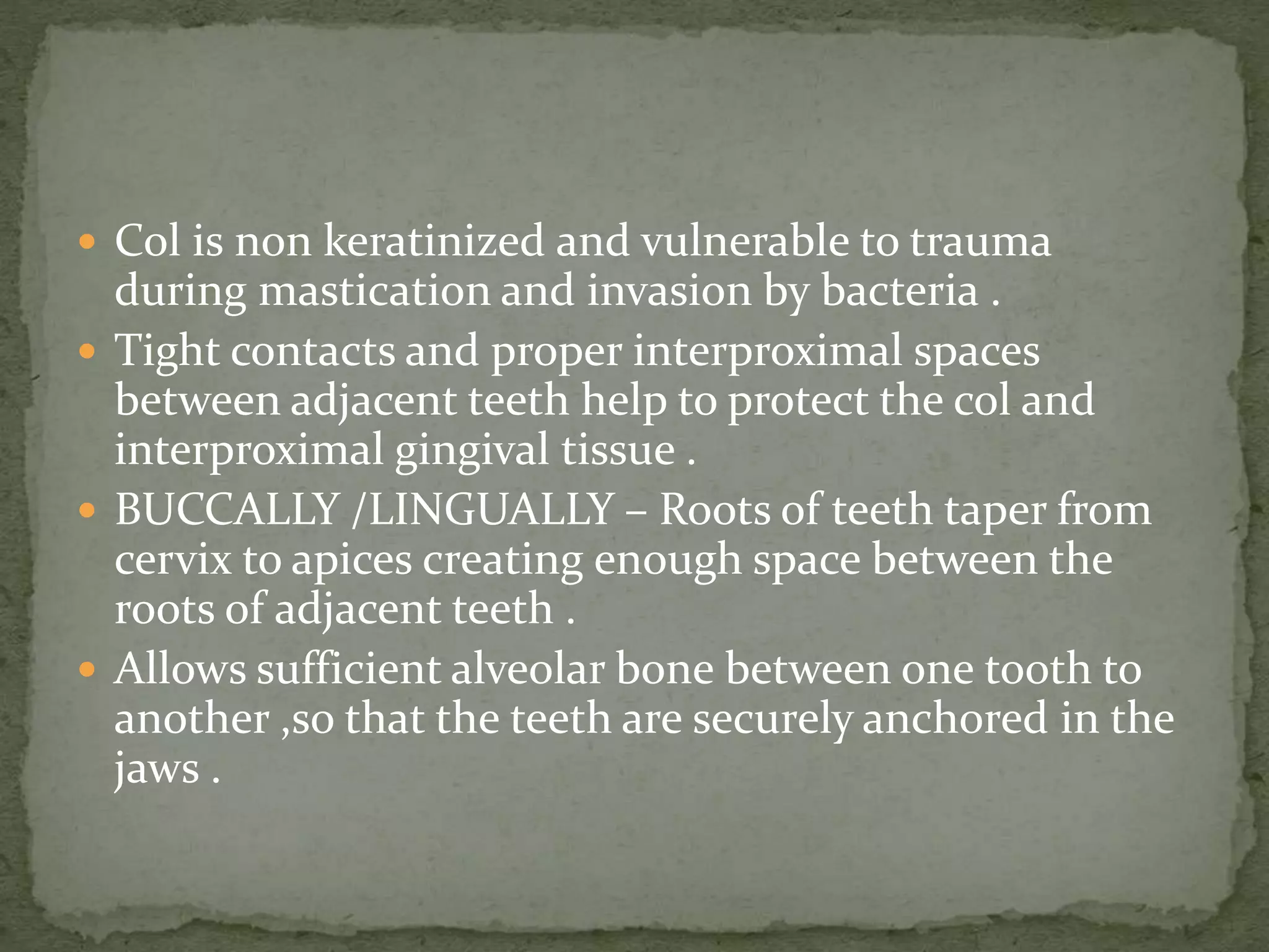  Col is non keratinized and vulnerable to trauma
during mastication and invasion by bacteria .
 Tight contacts and proper interproximal spaces
between adjacent teeth help to protect the col and
interproximal gingival tissue .
 BUCCALLY /LINGUALLY – Roots of teeth taper from
cervix to apices creating enough space between the
roots of adjacent teeth .
 Allows sufficient alveolar bone between one tooth to
another ,so that the teeth are securely anchored in the
jaws .
 