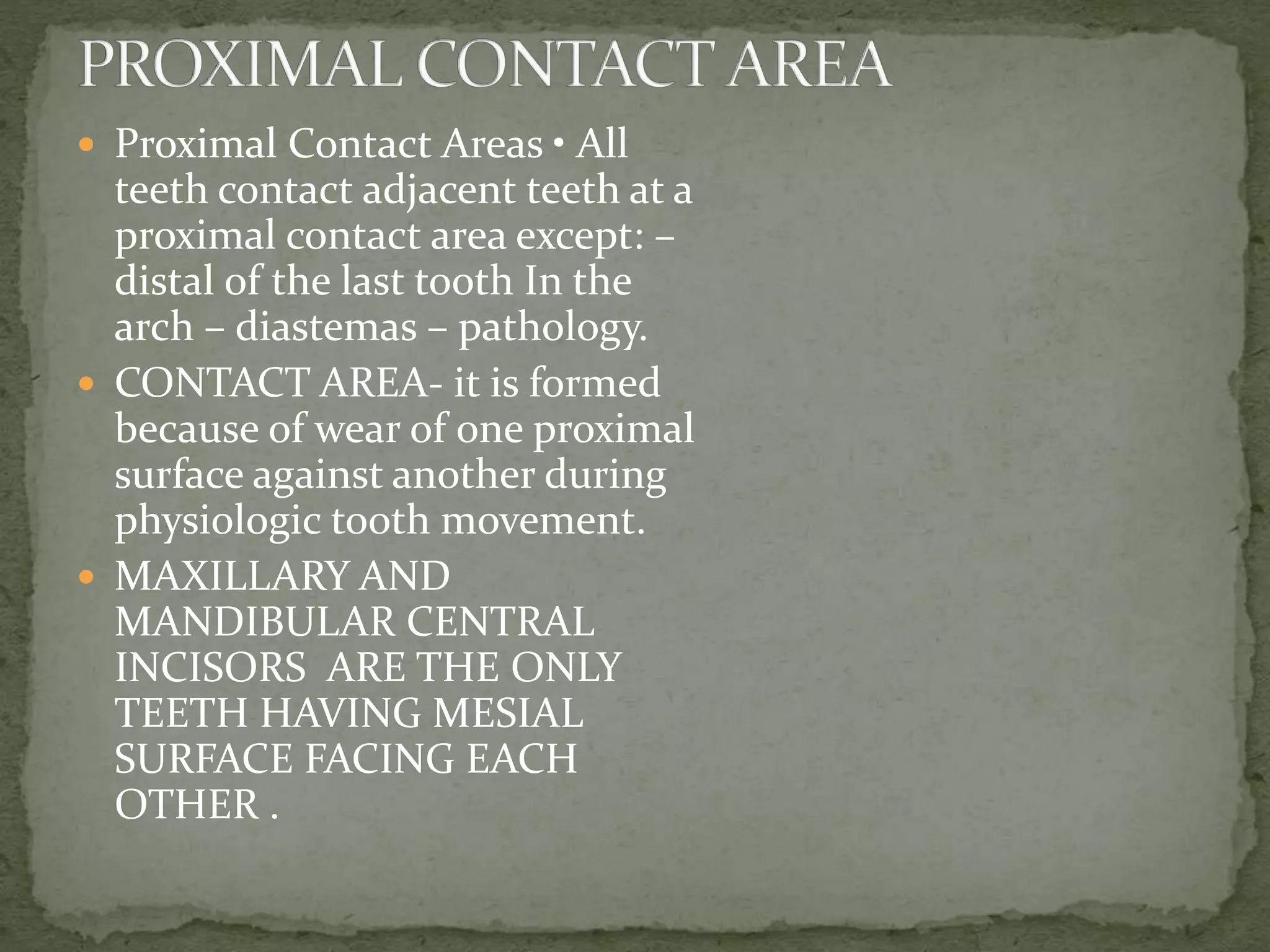  Proximal Contact Areas • All
teeth contact adjacent teeth at a
proximal contact area except: –
distal of the last tooth In the
arch – diastemas – pathology.
 CONTACT AREA- it is formed
because of wear of one proximal
surface against another during
physiologic tooth movement.
 MAXILLARY AND
MANDIBULAR CENTRAL
INCISORS ARE THE ONLY
TEETH HAVING MESIAL
SURFACE FACING EACH
OTHER .
 