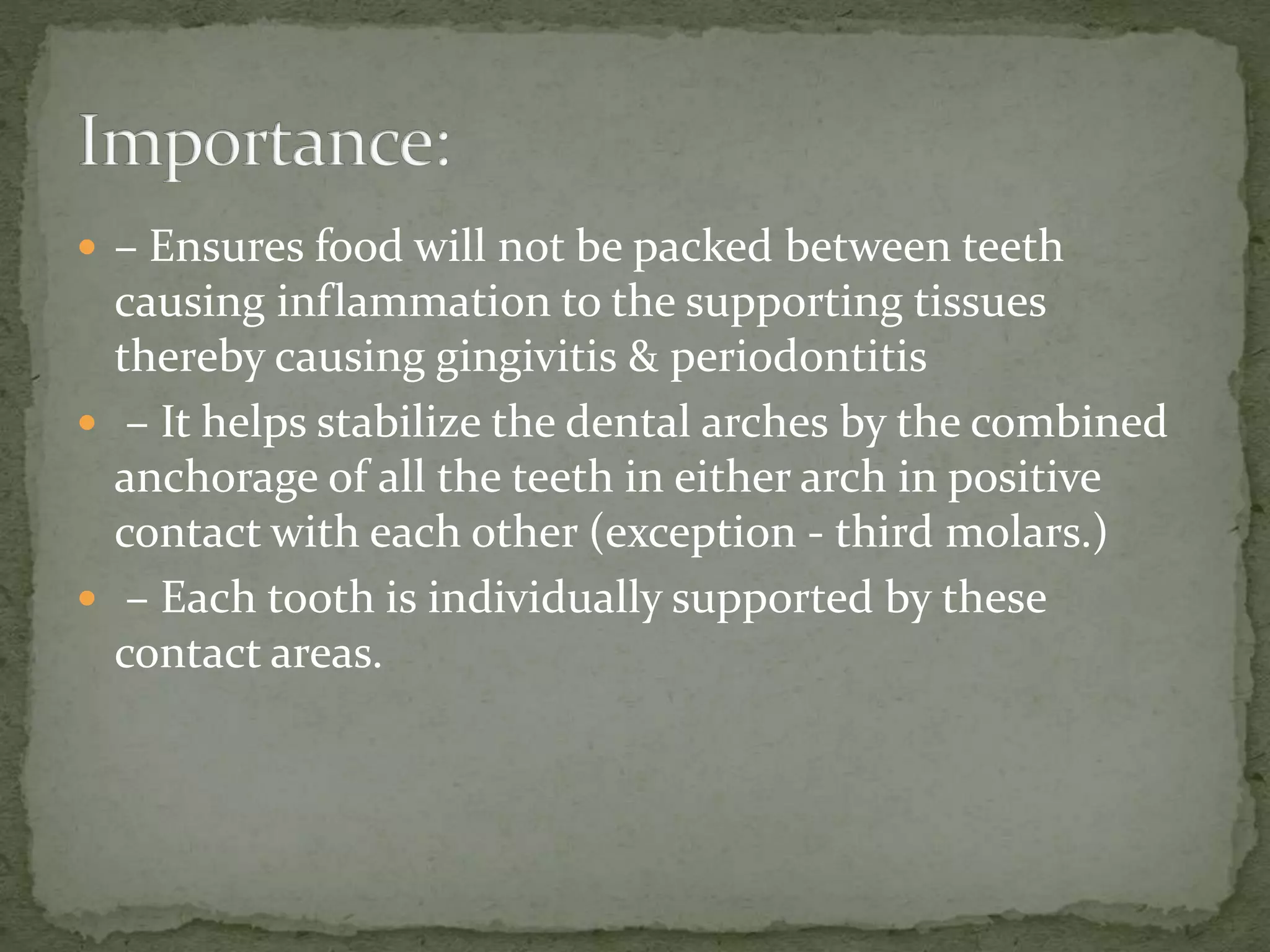  – Ensures food will not be packed between teeth
causing inflammation to the supporting tissues
thereby causing gingivitis & periodontitis
 – It helps stabilize the dental arches by the combined
anchorage of all the teeth in either arch in positive
contact with each other (exception - third molars.)
 – Each tooth is individually supported by these
contact areas.
 