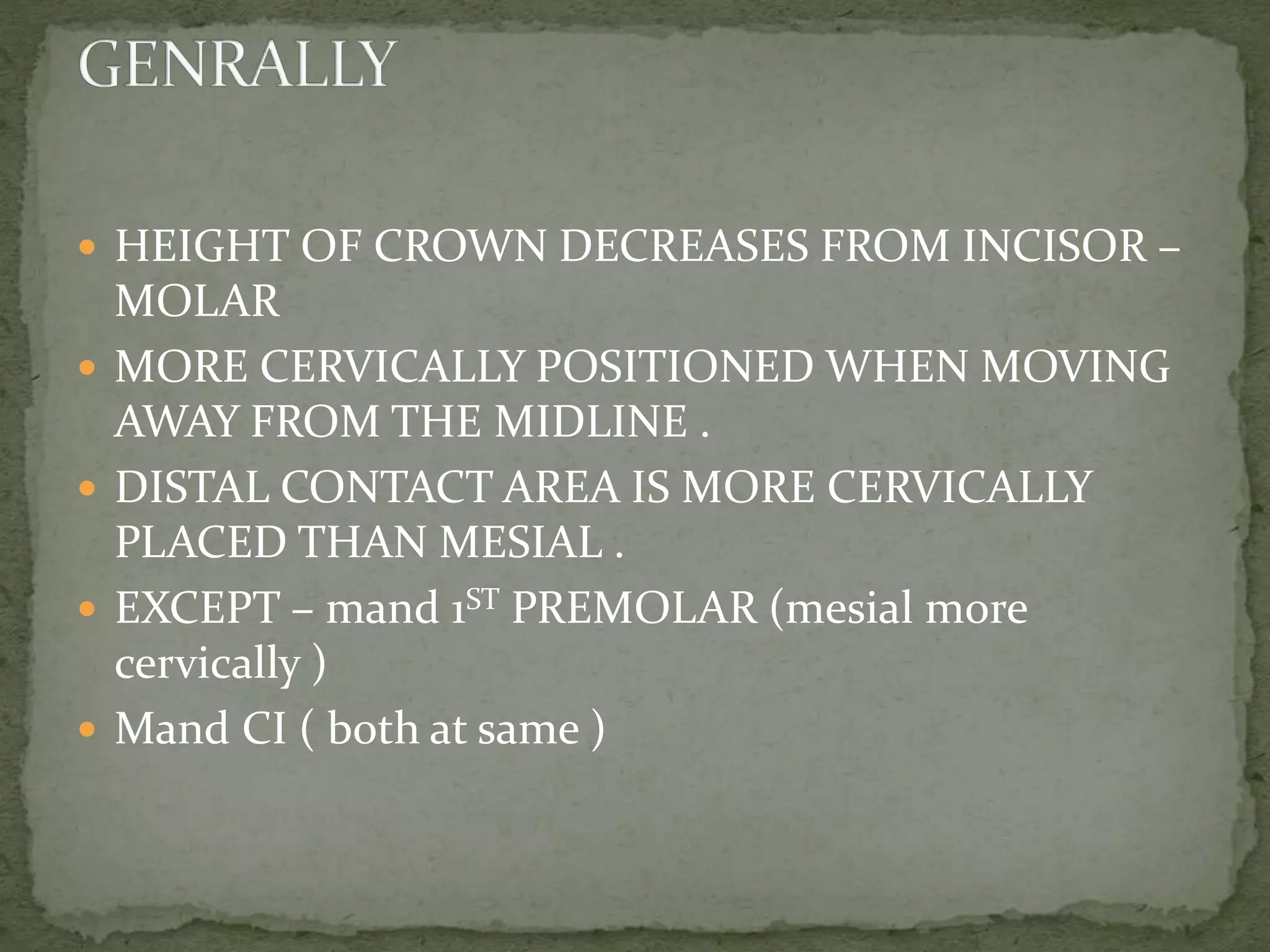  HEIGHT OF CROWN DECREASES FROM INCISOR –
MOLAR
 MORE CERVICALLY POSITIONED WHEN MOVING
AWAY FROM THE MIDLINE .
 DISTAL CONTACT AREA IS MORE CERVICALLY
PLACED THAN MESIAL .
 EXCEPT – mand 1ST PREMOLAR (mesial more
cervically )
 Mand CI ( both at same )
 