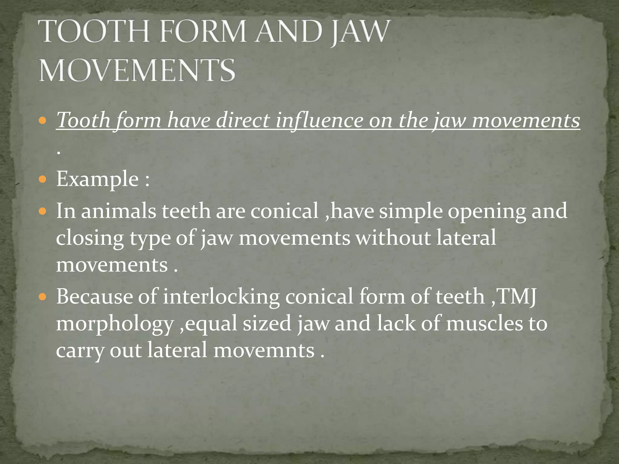  Tooth form have direct influence on the jaw movements
.
 Example :
 In animals teeth are conical ,have simple opening and
closing type of jaw movements without lateral
movements .
 Because of interlocking conical form of teeth ,TMJ
morphology ,equal sized jaw and lack of muscles to
carry out lateral movemnts .
 
