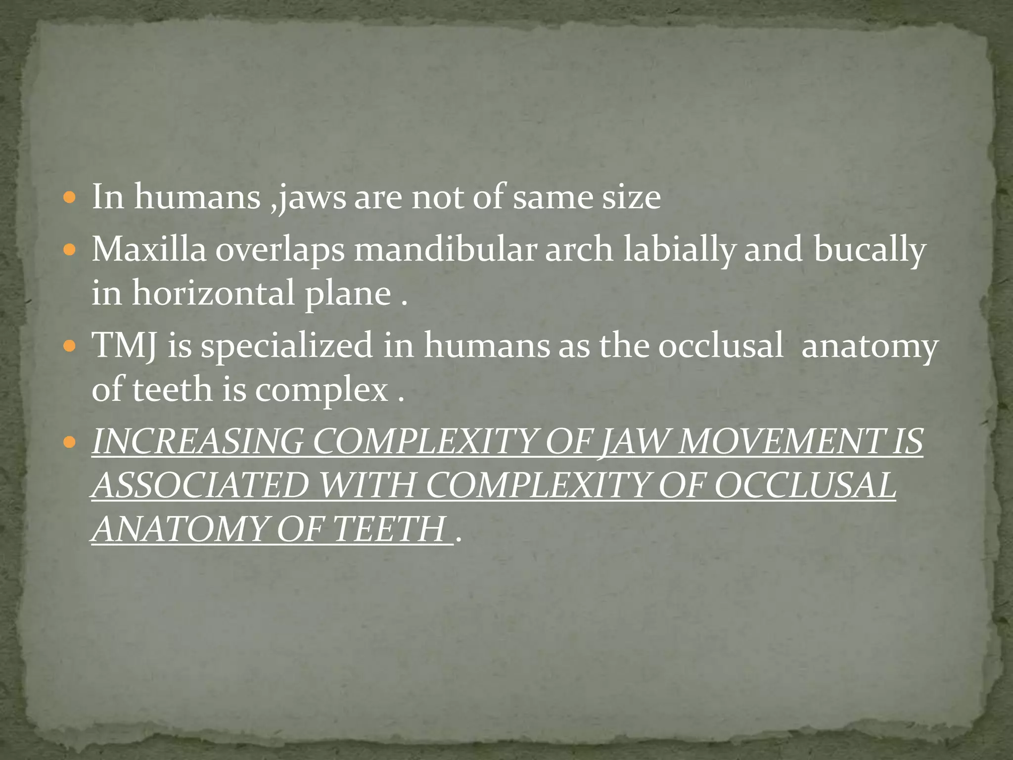  In humans ,jaws are not of same size
 Maxilla overlaps mandibular arch labially and bucally
in horizontal plane .
 TMJ is specialized in humans as the occlusal anatomy
of teeth is complex .
 INCREASING COMPLEXITY OF JAW MOVEMENT IS
ASSOCIATED WITH COMPLEXITY OF OCCLUSAL
ANATOMY OF TEETH .
 