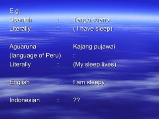 E.g. Spanish : Tengo sueno Literally : ( I have sleep) Aguaruna Kajang pujawai (language of Peru) : Literally : (My sleep lives) English : I am sleepy Indonesian : ?? 
