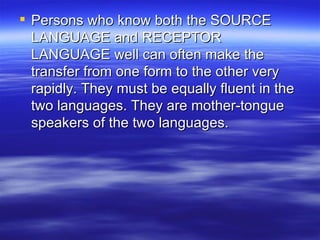 Persons who know both the SOURCE LANGUAGE and RECEPTOR LANGUAGE well can often make the transfer from one form to the other very rapidly. They must be equally fluent in the two languages. They are mother-tongue speakers of the two languages. 