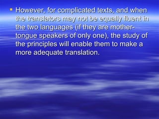 However, for complicated texts, and when the translators may not be equally fluent in the two languages (if they are mother-tongue speakers of only one), the study of the principles will enable them to make a more adequate translation. 