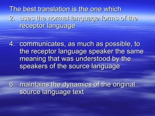 The best translation is the one which uses the normal language forms of the receptor language communicates, as much as possible, to the receptor language speaker the same meaning that was understood by the speakers of the source language maintains the dynamics of the original source language text 