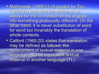 Malinowski (1965:11-2) quoted by Tou (1999:31) says that translation must always be the re-creation of the original into something profoundly different. On the other hand, it is never substitution of word for word but invariably the translation of whole contexts. Catford (1965:20) states that translation may be defined as follows: the replacement of textual material in one language (SL) by equivalent textual material in another language (TL). 