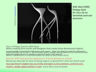 When creating form artists and designers that create three dimensional objects
are generally concerned with mass and space. How has Starck used the elements
and principles of art to create a sense of mass and space?
WW. Stool (1990)
Philippe Stark
97 x 56 x 53 cm
Varnished sand-cast
aluminum
This is Philippe Starck’s WW Stool.
Look carefully at its form. Write down some image words (words that communicate
what it symbolises or communicates for you) in your visual diary.
Would you describe its form as being organic or geometric? How has Starck used
line and shape? Explore his use of the principles such as balance, contrast and
rhythm. Make some sketches in your visual diary and annotate.
Imageretrievedfrommid2mod.blogspot.com
Does his WW Stool give the appearance of being delicate or strong?
How does the negative space between the legs and beneath the seat contribute
to the symbolic quality of the stool?
 
