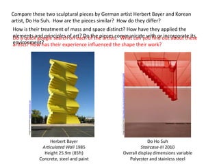 Herbert Bayer
Articulated Wall 1985
Height 25.9m (85ft)
Concrete, steel and paint
Compare these two sculptural pieces by German artist Herbert Bayer and Korean
artist, Do Ho Suh. How are the pieces similar? How do they differ?
Do a quick google search on each of the artists. What can you find out about these
artists? How has their experience influenced the shape their work?
Do Ho Suh
Staircase-III 2010
Overall display dimensions variable
Polyester and stainless steel
How is their treatment of mass and space distinct? How have they applied the
elements and principles of art? Do the pieces communicate with or incorporate its
environment?
Imageretrievedfromwww.thedenvereye.com
Imageretrievedfromhttp://www.tate.org.uk/art/artworks/suh-staircase-iii-t13344
 