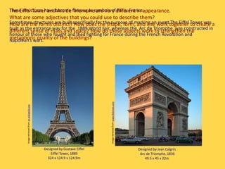 Designed by Jean Calgrin
Arc de Triomphe, 1836
49.5 x 45 x 22m
These structures have become famous as symbols of Paris, France.
Sometimes structures are built specifically for the purpose of marking an event.The Eiffel Tower was
built as the entrance way for the 1889 World Fair, whereas the Arc de Triomphe was constructed in
honour of those who fought and died fighting for France during the French Revolution and
Napolean’s wars.
Designed by Gustave Eiffel
Eiffel Tower, 1889
324 x 124.9 x 124.9m
The Eiffel Tower and Arc de Triomphe are very different in appearance.
What are some adjectives that you could use to describe them?
How are the forms distinct? How does the shape, form, and line work together to create a
different sense of mass and space? How do these aspects work to strengthen the
metaphoric quality of the buildings?
Imageretrievedfromen.wikipedia.org
Imageretrievedfromwww.flickriver.com
 