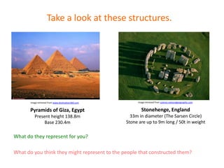 Image retrieved from www.destination360.com
Take a look at these structures.
What do you think they might represent to the people that constructed them?
Image retrieved from science.nationalgeographic.com
Pyramids of Giza, Egypt
Present height 138.8m
Base 230.4m
Stonehenge, England
33m in diameter (The Sarsen Circle)
Stone are up to 9m long / 50t in weight
What do they represent for you?
 