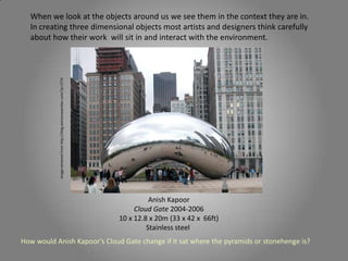 When we look at the objects around us we see them in the context they are in.
In creating three dimensional objects most artists and designers think carefully
about how their work will sit in and interact with the environment.
Anish Kapoor
Cloud Gate 2004-2006
10 x 12.8 x 20m (33 x 42 x 66ft)
Stainless steel
Imageretrievedfromhttp://blog.winstonwachter.com/?p=2774
How would Anish Kapoor’s Cloud Gate change if it sat where the pyramids or stonehenge is?
 
