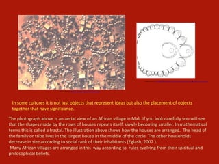 The photograph above is an aerial view of an African village in Mali. If you look carefully you will see
that the shapes made by the rows of houses repeats itself, slowly becoming smaller. In mathematical
terms this is called a fractal. The illustration above shows how the houses are arranged. The head of
the family or tribe lives in the largest house in the middle of the circle. The other households
decrease in size according to social rank of their inhabitants (Eglash, 2007 ).
Many African villages are arranged in this way according to rules evolving from their spiritual and
philosophical beliefs.
In some cultures it is not just objects that represent ideas but also the placement of objects
together that have significance.
Image retrieved from http://csdt.rpi.edu/african/African_Fractals/labbazanga.jpg
Image retrieved from http://www.miqel.com/images_1/fractal_math_patterns/fractal_technology/african_fractal_ba-Ila_vill.gif
 