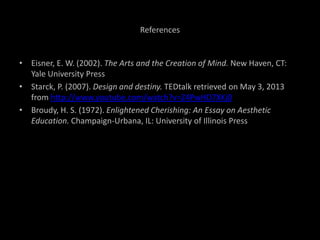 References
• Eisner, E. W. (2002). The Arts and the Creation of Mind. New Haven, CT:
Yale University Press
• Starck, P. (2007). Design and destiny. TEDtalk retrieved on May 3, 2013
from http://www.youtube.com/watch?v=Z4PwHD7XKj0
• Broudy, H. S. (1972). Enlightened Cherishing: An Essay on Aesthetic
Education. Champaign-Urbana, IL: University of Illinois Press
 
