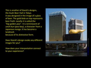 This is another of Starck’s designs,
the Asahi Beer Hall in Tokyo.
It was designed in the image of a glass
of beer. The gold blob on top represents
beer froth. Locally it is called the
“big golden poo”. It is reminiscent of
unchi kun (poo boy), a character from a
Japanese manga. It has become a
landmark
because of its distinctive form.
Does Starck’s design evoke any different
images for you?
How does your interpretation connect
to your experience?
Imageretrievedfromwww.archdaily.com
 