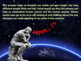 As we examine the possible and
intended layers of meaning that
are represented in different art
forms we are able to reflect on our
own experience and ideas
This process helps us broaden our minds and gain insight into how
different people think and feel. Some would say that this process can
help us understand human nature and the human psyche. Others
would even go as far as to say looking at and thinking about the arts
sharpens our understanding of our place in the universe.
Image retrieved from http://edtseng.com/2012/11/message-1651-the-thinker
Image retrieved from hdw.eweb4.com
 