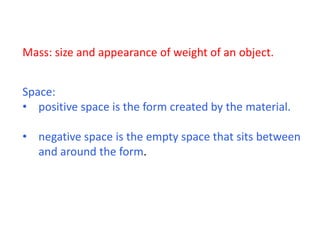 Mass: size and appearance of weight of an object.
Space:
• positive space is the form created by the material.
• negative space is the empty space that sits between
and around the form.
 