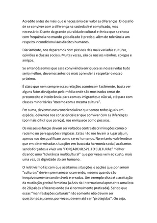 Acredito antes de mais que é necessário dar valor as diferenças. O desafio
de se conviver com a diferença na sociedadeé complicado, mas
necessário. Diante da grandepluralidade cultural e étnica que sechoca
com frequência no mundo globalizado é preciso, além de tolerância um
respeito incondicional aos direitos humanos.
Diariamente, nos deparamos com pessoas das mais variadas culturas,
opiniões e classes sociais. Muitas vezes, são os nossos vizinhos, colegas e
amigos.
Se entendêssemos que essa convivência enriquece as nossas vidas tudo
seria melhor, devemos antes de mais aprender a respeitar o nosso
próximo.
É claro que nem sempre essas relações acontecem facilmente, basta ver
alguns fatos divulgados pela média onde são mostradas cenas de
preconceito e intolerância para com os imigrantes e não só, até para com
classes minoritárias “mesmo com a mesma cultura”.
Em suma, devemos nos consciencializar que somos todos iguais em
espécie, devemos nos consciencializar que conviver com as diferenças
(por mais difícil que pareça), nos enriquece como pessoas.
Os nossos esforçosdevemser voltados contra discriminações como o
racismo ou perseguições religiosas. Estas não nos levam a lugar algum,
apenas nos desqualificamcomo seres humanos. No entanto vale lembrar
que em determinadas situações em buscada harmonia social, acabamos
sendo forçados a viver um “FORÇADO RESPEITOCULTURAL” melhor
dizendo uma “tolerância multicultural” que por vezes vem ao custo, mais
uma vez, da dignidade do ser humano.
O relativismo faz com que aceitamos situações e acções que por serem
“culturais” devem permanecer ocorrendo, mesmo quando são
inequivocamente condenáveis e erradas. Umexemplo disso é a aceitação
da mutilação genital feminina (a Anis tia Internacionalapresenta uma lista
de 28 países africanos ondeela é normalmente praticada). Sendo que
essas “manifestações culturais” não somente não devem ser
questionadas, como, por vezes, devem até ser “protegidas”. Ou seja,
 