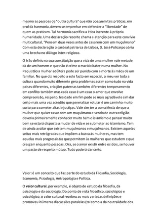 mesmo as pessoas de“outra cultura” que não possuemtais práticas, em
prol da harmonia, devem seempenhar em defender a “liberdade” de
quem as praticam. Tal harmonia sacrificaa ética inerente à própria
humanidade. Uma declaração recente chama a atenção para este convívio
multicultural, “Pensem duas vezes antes de casaremcom um muçulmano”
Com esta declaração o cardeal patriarcade Lisboa, D. JoséPolicarpo abriu
uma brechano diálogo inter-religioso.
O Irão definiu na sua constituição que a vida de uma mulher vale metade
da de um homem e que não é crime o marido bater numa mulher. No
Paquistão a mulher adúltera pode ser punida com a morte às mãos de um
familiar. No que diz respeito a este facto em especial, a meu ver toda a
cultura quando muito diferente gera problemas assimcomo tudo na vida
países diferentes, criações paternas também diferentes temperamento
em conflito também mas cada caso é um caso o amor que envolve
compreensão, respeito, lealdade em fim pode se mais agradávele sim dar
certo mais uma vez acredito que generalizar rotular é um caminho muito
curto para cometer altas injustiças. Vale sim ter a consciência de que a
mulher que quiser casar com um muçulmano e sendo de outra religião
deveria primeiramente conhecer muito bem o islamismo e pensar muito
bem se estará disposta a mudar de vida e se submeter ao islamismo. Tem
de ainda avaliar que existem muçulmanos e muçulmanos. Existem aquelas
seitas mais retrógradas queimpõem a burcaàs mulheres, mas tem
aquelas mais progressistas quepermitem às mulheres que estudem e que
cresçamenquanto pessoas. Ora, seo amor existir entre os dois, se houver
um pacto de respeito mútuo. Tudo poderá dar certo.
Valor: é um conceito que faz parte do estudo da Filosofia, Sociologia,
Economia, Psicologia, Antropologia e Política.
O valor cultural, por exemplo, é objeto de estudo da filosofia, da
psicologia e da sociologia. Do ponto de vista filosófico, sociológico e
psicológico, o valor cultural recebeu as mais variadas definições e
promoveu inúmeras discussões paralelas (talcomo a da neutralidade dos
 