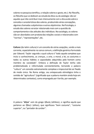 valores na pesquisa científica, a relação valores e gosto, etc.). Na filosofia,
os filósofos que se dedicam ao estudo da ética ou da axiologia vão ser
aqueles que irão contribuir mais intensamente com a discussão sobreo
conceito e características dos valores, produzindo várias concepções,
algumas chamadas subjetivistas e outras objetivistas. Na Psicologia, o
estudo dos valores vaiestar relacionado mais com a questão do
comportamento e das atitudes dos indivíduos. Na sociologia, os valores
vão ser abordados comproduto das relações sociais e relacionados com
"normas", "representações",etc.
Cultura (do latim cultura) é um conceito de várias acepções, sendo a mais
corrente, especialmente no senso comum, a definição genérica formulada
por Edward. Taylor segundo a qual cultura é "todo aquele complexo que
inclui o conhecimento, as crenças, a arte, a moral, a lei, os costumes e
todos os outros hábitos e capacidades adquiridos pelo homem como
membro da sociedade". Embora a definição de Taylor tenha sido
problematizada e reformulada constantemente, tornando a palavra
"cultura" um conceito extremamente complexo e impossível de ser fixado
de modo único. Na Roma antiga, seu antepassado etimológico tinha o
sentido de "agricultura" (significado que a palavra mantém ainda hoje em
determinados contextos), como empregado por Varrão, por exemplo.
A palavra "ética" vem do grego ἠθικός (ethikos), e significa aquilo que
pertence ao ἦθος1 (ethos), que significava "bom costume", "costume
superior", ou "portador de caráter".
 