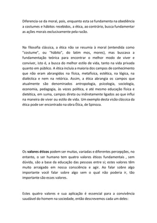 Diferencia-se da moral, pois, enquanto esta se fundamenta na obediência
a costumes e hábitos recebidos, a ética, ao contrário, busca fundamentar
as ações morais exclusivamente pela razão.
Na filosofia clássica, a ética não se resumia à moral (entendida como
"costume", ou "hábito", do latim mos, mores), mas buscava a
fundamentação teórica para encontrar o melhor modo de viver e
conviver, isto é, a busca do melhor estilo de vida, tanto na vida privada
quanto em público. A ética incluía a maioria dos campos de conhecimento
que não eram abrangidos na física, metafísica, estética, na lógica, na
dialéctica e nem na retórica. Assim, a ética abrangia os campos que
atualmente são denominados antropologia, psicologia, sociologia,
economia, pedagogia, às vezes política, e até mesmo educação física e
dietética, em suma, campos direta ou indiretamente ligados ao que influi
na maneira de viver ou estilo de vida. Um exemplo desta visão clássica da
ética pode ser encontrado na obra Ética, de Spinoza.
Os valores éticos podem ser muitas, variadas e diferentes percepções, no
entanto, o ser humano tem quatro valores éticos fundamentais , sem
dúvida, são a base da educação das pessoas entre si; estes valores têm
muito arraigado em nossa consciência e agir. Ao falar sobre algo
importante você falar sobre algo sem o qual não poderia ir, tão
importante são esses valores.
Estes quatro valores e sua aplicação é essencial para a convivência
saudável do homem na sociedade, então descrevemos cada um deles:
 