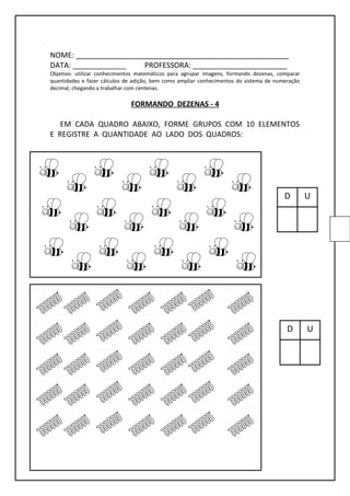 NOME: ____________________________________________________
DATA: _____________ PROFESSORA: _______________________
Objetivo: utilizar conhecimentos matemáticos para agrupar imagens, formando dezenas, comparar
quantidades e fazer cálculos de adição, bem como ampliar conhecimentos do sistema de numeração
decimal, chegando a trabalhar com centenas.
FORMANDO DEZENAS - 4
EM CADA QUADRO ABAIXO, FORME GRUPOS COM 10 ELEMENTOS
E REGISTRE A QUANTIDADE AO LADO DOS QUADROS:
D U
D U
 