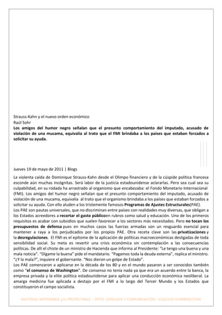 Strauss-Kahn y el nuevo orden económico
Raúl Sohr
Los amigos del humor negro señalan que el presunto comportamiento del imputado, acusado de
violación de una mucama, equivalía al trato que el FMI brindaba a los países que estaban forzados a
solicitar su ayuda.




Jueves 19 de mayo de 2011 | Blogs
La violenta caída de Dominique Strauss-Kahn desde el Olimpo financiero y de la cúspide política francesa
esconde aún muchas incógnitas. Será labor de la justicia estadounidense aclararlas. Pero sea cual sea su
culpabilidad, en su rodada ha arrastrado al organismo que encabezaba: el Fondo Monetario Internacional
(FMI). Los amigos del humor negro señalan que el presunto comportamiento del imputado, acusado de
violación de una mucama, equivalía al trato que el organismo brindaba a los países que estaban forzados a
solicitar su ayuda. Con ello aluden a los tristemente famosos Programas de Ajustes Estructurales(PAE).
Los PAE son pautas universales, que no discriminan entre países con realidades muy diversas, que obligan a
los Estados acreedores a recortar el gasto públicoen rubros como salud y educación. Uno de los primeros
requisitos es acabar con subsidios que suelen favorecer a los sectores más necesitados. Pero no tocan los
presupuestos de defensa pues en muchos casos las fuerzas armadas son un resguardo esencial para
mantener a raya a los perjudicados por los propios PAE. Otra receta clave son las privatizaciones y
la desregulaciones. El FMI es el epítome de la aplicación de políticas macroeconómicas desligadas de toda
sensibilidad social. Su meta es revertir una crisis económica sin contemplación a las consecuencias
políticas. De allí el chiste de un ministro de Hacienda que informa al Presidente: “Le tengo una buena y una
mala noticia”. “Dígame la buena” pide el mandatario. “Pagamos toda la deuda externa”, replica el ministro.
“¿Y la mala?”, inquiere el gobernante. “Nos dieron un golpe de Estado”.
Los PAE comenzaron a aplicarse en la década de los 80 y en el mundo pasaron a ser conocidos también
como “el consenso de Washington”. De consenso no tenía nada ya que era un acuerdo entre la banca, la
empresa privada y la elite política estadounidense para aplicar una conducción económica neoliberal. La
amarga medicina fue aplicada a destajo por el FMI a lo largo del Tercer Mundo y los Estados que
constituyeron el campo socialista.

    MATERIAL IMPRIMIBLE y/o PROYECTABLE – DPTO. LENGUAJE Y COMUNICACIÓN – COLEGIO HUMBERSTONE
 