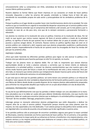 entusiastamente sellar su compromiso con Chile, volcándose de lleno en la tarea de buscar y formar
nuevos líderes políticos juveniles.
Nuestro objetivo es formar líderes que lleven impresos en sus corazones un modo de hacer política
renovada, dispuestos a soltar las amarras del pasado, orientado su trabajo hacia el bien del país,
atendiendo las necesidades propias de cada sector y preocupándose de los verdaderos problemas de la
gente.
Porque la política es el lugar donde se pueden hacer más transformaciones dentro de la sociedad. Por este
motivo es que se transforma en urgente la necesidad de despertar vocaciones por el servicio público entre
la juventud. Debemos entender que el compromiso del intelecto y del corazón, por lo más pobres y por la
sociedad, no nace de un día para otro, sino que de la siempre constante y perseverante formación y
educación.
Los jóvenes no creemos en la revolución de caras en política. Creemos en la revolución de ideas. Por tal
razón es que querer que rostros nuevos ingresen de lleno al servicio público a través de la actividad
política, no significa el hecho de que quienes hoy la realizan deban dar un paso al costado y ofrecer sus
puestos a quienes vengan detrás. Al contrario. Nuevos rostros en política significa dejar de creer en el
servicio público con credencial y abrir espacios para que jóvenes preparados académica y políticamente
puedan aceptar responsablemente el hecho de ser quienes serán los encargados de llevar las riendas del
país por los próximos años.
PARTIDOS Y JÓVENES
¿Pero qué están haciendo los diferentes partidos políticos para lograr no sólo acercar la política a los
jóvenes sino que además para hacerlos participar en ella? En mi opinión, no mucho.
Trabajar con los jóvenes tiene un objetivo doble. Por un lado es importante que existan diversas
oportunidades donde se invite a jóvenes comunes y corrientes que no tienen interés en dedicarse
activamente a la actividad política, a conocer los diversos acontecimientos que vive nuestro país y del
mismo modo hacerse parte del futuro a través de la manifestación del voto y otras instancias. Pero por
otro lado, es necesario que existan jóvenes que enérgicamente deseen hacerse parte activa del futuro del
país a través de la dedicación exclusiva a la actividad política.
Es por esto que es vital que los partidos políticos -así como tienen una comisión política o un tribunal de
disciplina- sean capaces de crear verdaderos departamentos de formación política juvenil, y que sean estos
una fábrica de líderes desde donde se pueda disponer de los mejores jóvenes adecuadamente preparados
para enfrentar los más grandes desafíos que implica vivir en un país desarrollado o en vías de desarrollo.
LIDERAZGO, PREPARACIÓN Y VALORES
Yo soy de los que definitivamente cree que los partidos sí deben trabajar con una calculadora en la mano.
Esta calculadora eso sí no debe ser usada sólo para obtener dividendos electorales, sino que mucho más
importante, debe ser usada para encontrar jóvenes que se dediquen a la actividad política conjugando una
“fórmula” de tres variables: liderazgo, preparación y valores.
Liderazgo porque es necesario seleccionar jóvenes protagonistas que estén dispuestos a dedicar los
mejores años de su vida al servicio público. Preparación porque amerita que estos jóvenes sean los
mejores, los más capacitados y los más dedicados. Y con valores porque la vida política tiene sentido vivirla
con dignidad sólo si se actúa de acuerdo a los principios que le dan significado a nuestros actos.
Si los partidos políticos sólo se preocupan de encontrar candidatos seguros para ganar la mayor cantidad
de Municipios, estamos reviviendo una forma cavernícola de hacer política. Por el contrario, si los partidos
políticos concentraran la mayor parte de sus esfuerzos en formar y transformar a los mejores jóvenes, a los
mejores vecinos y a los mejores profesionales para dedicarse en cuerpo y alma a la actividad política, en
Chile otra sería nuestra realidad.
    MATERIAL IMPRIMIBLE y/o PROYECTABLE – DPTO. LENGUAJE Y COMUNICACIÓN – COLEGIO HUMBERSTONE
 
