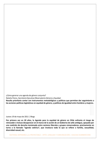 ¿Cómo generar una agenda de género conjunta?
Natalia Flores, Secretaria Ejecutiva Observatorio Género y Equidad
Resulta prioritario contar con instrumentos metodológicos y políticos que permitan dar seguimiento a
las acciones políticas-legislativas en equidad de género, y políticas de igualdad entre hombres y mujeres.




Jueves 19 de mayo de 2011 | Blogs
Por primera vez en 20 años, la Agenda para la equidad de género en Chile enfrenta el riesgo de
retroceder e incluso desaparecer en el marco de la acción de un Gobierno de sello ambiguo, apoyado por
una coalición de derecha tensionada entre sectores liberales y grupos conservadores, precisamente en
torno a la llamada “agenda valórica”, que involucra todo lo que se refiere a familia, sexualidad,
diversidad sexual, etc.

    MATERIAL IMPRIMIBLE y/o PROYECTABLE – DPTO. LENGUAJE Y COMUNICACIÓN – COLEGIO HUMBERSTONE
 