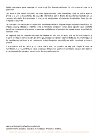 fondo concursable para investigar el impacto de los sistemas radiantes de telecomunicaciones en la
población.
Una aspecto que hemos solicitado en varias oportunidades como Concejales y que se podría avanzar
previo a la Ley, es la existencia de un portal informativo con el detalle de las antenas instaladas en las
comunas, el estado de tramitación, el proceso de autorización, y los niveles de radiación. Nada de esto
tampoco ha ocurrido.
Las ciudades y sus barrios están colonizadas de antenas celulares. Algunas imperceptibles o camufladas. Su
impacto visual y estético es evidente, como la maraña de cables que van de poste a poste, y que en otoño
son el marco para que el arbolado urbano sea mutilado con el supuesto de otorgar mayor seguridad del
cableado aéreo.
No negamos que las antenas celulares son necesarias para una sociedad que necesita de mayores y
mejores medios de comunicación. Sin embargo, el acceso a bienes y oportunidades de desarrollo requiere
de medidas que protejan a los ciudadanos y contribuyentes, sus estilos de vida, su paisaje y entorno
urbano.
El Parlamento está en deuda y no puede dilatar más, un proyecto de Ley que cumplió 4 años de
tramitación. A la vez, contribuirá a que no se sigan dilapidando y cortando cientos de bosques para aportar
en tanta papelería que van y vienen en las discusiones legislativas.




La artesanía tradicional y el comercio justo
Dalia Haymann, directora ejecutiva de Fundación Artesanías de Chile.
    MATERIAL IMPRIMIBLE y/o PROYECTABLE – DPTO. LENGUAJE Y COMUNICACIÓN – COLEGIO HUMBERSTONE
 
