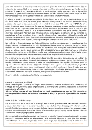 Ante este panorama, el Ejecutivo envió al Congreso un proyecto de ley que pretende cumplir con las
exigencias de razonabilidad en las alzas y solidaridad en el financiamiento impuesto por las Cortes. Sin
embargo, el proyecto del Ejecutivo no cumple, ni puede cumplir con los estándares que se han venido
definiendo, ya que el mismo mantiene el modelo de la ley del 2005 (medicina libre), mientras que los fallos
mencionados parecen haber fijado el rumbo hacia un modelo de salud administrada.
En efecto, el proyecto de ley intenta solucionar el vacío dejado por el fallo del TC mediante la fijación de
una tabla única para todas las Isapres, pero ésta sigue distinguiendo a los afiliados por sexo y edad;
precisamente, aquellos factores inherentes a la condición humana que el TC prohíbe (rol nº 1710). Por otra
parte, el proyecto busca fundamentar las alzas periódicas de los precios bases de los planes, mediante la
creación de un “IPC” específico para la salud meramente referencial, que nada dice respecto a las alzas que
puedan ser superiores a dicho IPC, ni a la razonabilidad de las diferentes alzas entre Isapres y de planes
dentro de cada Isapre. Peor aún, este IPC se calcularía, si el proyecto se convierte en ley, tomando en
cuenta la variación en la cantidad de veces que los afiliados utilizan prestaciones médicas (frecuencia) y el
aumento de la frecuencia (causa fundamental del incremento de los costos en salud) que, puntualmente,
fue prohibido por la Corte Suprema como argumento para justificar las alzas (rol nº 6909-2009).
Los estándares demandados por las Cortes difícilmente pueden conseguirse con el modelo actual. Un
sistema de salud donde existe libertad para decidir la cantidad de veces que se consulta a uno o a varios
médicos por una misma enfermedad; donde los facultativos son libres para prescribir tratamientos; y
donde los afiliados pueden elegir planes con diferentes coberturas, no podrá asegurar que la cotización
guarde relación con las rentas del afiliado; que las alzas no lo expulsen del sistema de salud privado; ni que
desaparezca la dispersión de precios entre ellos; todas éstas, exigencias impuestas por el TC.
Por el contrario, un sistema de salud administrada permite una mayor contención de los costos y la
frecuencia de las prestaciones y, además, promueve una igualdad material entre los adscritos al sistema. El
modelo administrado puede convivir y debe ser complementado con seguros adicionales, pero la
regulación de estos últimos parece escapar a los principios de la seguridad social. Obviamente, la igualdad
material, que también es un valor constitucional, exige un nivel suficiente y digno de cobertura que
permita tanto un financiamiento solidario, como modificaciones justificadas y razonables en los precios.
Este nivel de cobertura y sus costos asociados, es lo que debemos decidir como país.
He ahí el estándar constitucional; he ahí el proyecto que falta.


¿Por qué es importante la felicidad?
María José Rodríguez, Doctora en Psicológica de la Universidad de Chile, Académica de la Universidad de
Santiago de Chile, Psicóloga Social-Organizacional y Psicoterapeuta Gestáltica, especialista en bienestar
organizacional y felicidad.
Sólo un 10% de nuestra felicidad depende de las condiciones objetivas de vida, un 50% depende de
factores genéticos, y un 40% a la actividad deliberada, es decir, a lo que usted y yo hacemos con nuestras
vidas.

Lunes 18 de abril de 2011 | Blogs
Las investigaciones en el campo de la psicología han revelado que la felicidad está asociada a diversos
procesos beneficiosos para la persona y su entorno. Los estudios sistematizados por Veenhoven señalan
cómo la felicidad se relaciona con la apertura de la percepción, lo cual se traduce en personas con mayor
empatía, sensibilidad social, apertura al mundo, orientación al prójimo y a los problemas sociales, así como
a una menor absorción por problemas personales.
Del mismo modo se asocia al aumento y efectividad de la actividad, lo que implica el desempeño en modo
entusiasta, incluyendo tareas no remuneradas, más actividad dedicada al ocio, con más energía,
comportamiento más eficaz, mejor actuación de aprendizaje, más locuacidad y toma de decisiones con
    MATERIAL IMPRIMIBLE y/o PROYECTABLE – DPTO. LENGUAJE Y COMUNICACIÓN – COLEGIO HUMBERSTONE
 