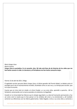 Mario Vargas Llosa
Martín Huerta
Vargas Llosa es periodista. Es mi vocación, dice. Mi vida está llena de de historias de las calles que me
han hecho conocer la vida. La Literatura y el Periodismo me han hecho conocerla mejor.




Viernes 15 de abril de 2011 | Blogs
El agobiado escritor peruano Mario Vargas Llosa, el último ganador del Premio Nobel, se debate entre el
prestigio que le da el reconocimiento mundial, situándolo como un ave rara, y su tiempo para escribir, que
es lo que le encanta.
Cuenta que en Lima vivió sin miedo a la Gran Ciudad, y a sus once años, aprendió a quererla… Allí se
fortaleció, comenzando con la marca asociada a la violencia y la ilegalidad.
Estudió en la Universidad San Marcos que le otorgó seguridad a su vida de frustración permanente y fue
así como creó la novela que lo hizo pensar en los ámbitos del amor y la entretención y allí también
comenzó sus diferencias con los líderes gobernantes. Había llegado a Lima a sus once años y comenzó a


    MATERIAL IMPRIMIBLE y/o PROYECTABLE – DPTO. LENGUAJE Y COMUNICACIÓN – COLEGIO HUMBERSTONE
 