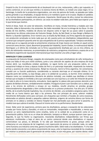 Empezó la cita. En el estacionamiento de un boulevard con un cine, restaurantes, cafés y por supuesto, el
centro comercial, en un aire que remitía a la esencia misma de Miami, se instaló una carpa negra. En su
backstage, la dueña de la productora organizadora, con aires de patrona de fundo, se paseaba por todas
partes gritando a sus empleados, al equipo técnico y en realidad a quien se le cruzase. Dejaba sin palabras
a las normas básicas de respeto entre personas. Impactante. Decidí pasar de ella y revisar las colecciones
de los diseñadores participantes, en silencio. Las cosas no estaban nada bien, pero había que esperar y ver
lo que tenían que mostrar.
Partió el show. Fatal. Un actor de televisión, micrófono en mano, mirada histriónica y modales aún más
teatrales, daba la bienvenida a los asistentes. No había necesidad. No era la entrega de los Oscar. En dos
tandas de tres desfiles, modelos de alturas tan dispares como el rigor de sus pasos sobre la pasarela
presentaron las últimas colecciones de Costume Design, Zurita, Ay Not Dead, La Joya Design y Bárbara B,
Martin J y Duende Capitalista. Error número uno, la enseña Ay Not Dead, una firma argentina de vaqueros
con producción serializada no tenía nada que ver ahí, puesta junto con diseñadores independientes que
tuvieron que compartir pasarela ante los ojos estupefactos de la prensa especializada. Tampoco extrañaba,
siendo que en su segunda jornada se presentarían empresas de tiraje masivo con tiendas en aquel centro
comercial como Armani, Gacel, Basement (propiedad de Falabella), Jazmín Chebar, la multinacional Adolfo
Domínguez y el último día rematado con la firma supuestamente diseñada por una ex miss chilena, ex
actriz de telenovelas mexicanas, ex presentadora de noticiario y programas miscelaneos y esposa de un ex
mandatario argentino de reputación internacional que hace levantar una ceña y tragar saliva.
MINIFALDA Y CARA LUJURIOSA
La propuesta de Costume Design, cargados de estampados como para almohadones de sofá, lentejuelas y
hasta una falda al más puro estilo sevillano, junto a una colección de zapatos de otra empresa de tiraje
masivo abrió. Las mandíbulas estaban apretadas. Le siguió Zurita con una propuesta sobria, en un
excepcional trabajo en lanas y alpacas traidas de Perú y un patronaje impecable, respetando las materias
primas y ausencia de cortes innecesarios. Relajó los músculos. Cerró la firma argentina. Sin comentarios,
cumplió con su función publicitaria, considerando su reciente aterrizaje en el mercado chileno. En la
segunda parte del combo, La Joya Design, pese a la calidad de sus piezas, se durmió. Entre vestidos tan
dispares como sus complementos (bisutería de plástico incluida), una modelo que desfilaba al mismo
tiempo que se bajaba la minifalda y otra que caminaba con cara lujuriosa y un collar de imitación de perlas
por todo lo alto en la mano derecha, enmudecía. Hacía agachar la cabeza sólo para prestar atención a los
zapatos de Bárbara Briones, verdaderamente notables. Prosiguió el joven Juan González con su debut, que
pese a los errores de estilismo y ensayo en sus modelos, resultó atractiva en prendas grunge,
intencionadamente desgarbadas y bien confeccionadas en su proceso productivo. Fue otro pro. El último
desfile, de la enseña Duende Capitalista, fue, sin ánimo de ofender, una verdadera vergüenza ajena. Entre
medio de un humo blanco que dejó a las primeras filas con principio de asma, salieron modelos
literalmente disfrazadas como para carnaval, con chaquetas que remitían a frazadas de cama escocesas,
abotonadas en plástico dorado y pequeñas cadenas idénticas, origamis de cartulina blanca con forma de
animales en la cabeza y vestidos en blanco hospital tan mal planteados que para cerrar la pasarela, su
modelo tuvo que subirse el vestido. Clausuró el mismo actor en su performance. Desalentador.
Grave. Debe servir de experiencia, primero para los diseñadores, porque a excepción de las colecciones
creadas por Farías Zurita y González, el resto es inmostrable, inexportable e impublicable, a menos que
generan un serio replanteamiento como enseñas, tanto en la calidad de su producción como en su
presentación pública. Esto no es un show de televisión, tampoco es Miami, aunque quieran creer que si.
Segundo, lo que ha hecho su organización, mezclando diseñadores independientes con firmas que
abastecen multitiendas y bajo el alero de un centro comercial donde esos diseñadores ni siquiera
comercializan sus piezas, es delicado. Si ha sido por desconocimiento es grave, porque antes de
embarcarse en una empresa de tal magnitud y con repercusión de prensa sin entender nada, sin saber
cómo funciona una industria como ésta, genera muchísimo daño. Sobre todo a los diseñadores. Y si ha sido
hecho siendo consciente y con pleno conocimiento de causa, ante la imperiosa necesidad de los creadores
por mostrar su producto para la generación de ventas reales, es aún más grave, por razones obvias: están
    MATERIAL IMPRIMIBLE y/o PROYECTABLE – DPTO. LENGUAJE Y COMUNICACIÓN – COLEGIO HUMBERSTONE
 