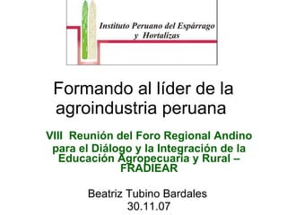 Formando al líder de la agroindustria peruana  VIII  Reunión del Foro Regional Andino para el Diálogo y la Integración de la Educación Agropecuaria y Rural – FRADIEAR Beatriz Tubino Bardales  30.11.07 