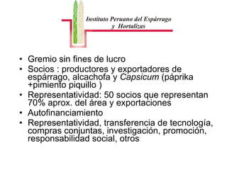 Gremio sin fines de lucro Socios : productores y exportadores de espárrago, alcachofa y  Capsicum  (páprika +pimiento piquillo )  Representatividad: 50 socios que representan 70% aprox. del área y exportaciones  Autofinanciamiento  Representatividad, transferencia de tecnología, compras conjuntas, investigación, promoción, responsabilidad social, otros  