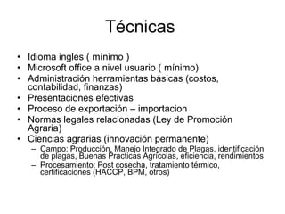 Técnicas  Idioma ingles ( mínimo ) Microsoft office a nivel usuario ( mínimo)  Administración herramientas básicas (costos, contabilidad, finanzas) Presentaciones efectivas  Proceso de exportación – importacion Normas legales relacionadas (Ley de Promoción Agraria)  Ciencias agrarias (innovación permanente) Campo: Producción, Manejo Integrado de Plagas, identificación de plagas, Buenas Practicas Agrícolas, eficiencia, rendimientos  Procesamiento: Post cosecha, tratamiento térmico, certificaciones (HACCP, BPM, otros)  